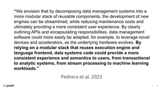 ⌵
⌵
“We envision that by decomposing data management systems into a
more modular stack of reusable components, the development of new
engines can be streamlined, while reducing maintenance costs and
ultimately providing a more consistent user experience. By clearly
outlining APIs and encapsulating responsibilities, data management
software could more easily be adapted, for example, to leverage novel
devices and accelerators, as the underlying hardware evolves. By
relying on a modular stack that reuses execution engine and
language frontend, data systems code could provide a more
consistent experience and semantics to users, from transactional
to analytic systems, from stream processing to machine learning
workloads."
Pedrera et al. 2023
 