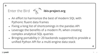 ⌵
⌵
Enter the Bird
● An eﬀort to harmonize the best of modern SQL with
Pythonic ﬂuent data frames
● Fixing a long list of shortcomings in the pandas API
● Leverage the beneﬁts of a modern PL when creating
complex analytical SQL queries
● Bringing portability (> 20 backends supported) to provide a
uniﬁed Python API for a multi-engine data stack
ibis-project.org
 