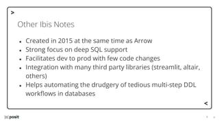⌵
⌵
Other Ibis Notes
● Created in 2015 at the same time as Arrow
● Strong focus on deep SQL support
● Facilitates dev to prod with few code changes
● Integration with many third party libraries (streamlit, altair,
others)
● Helps automating the drudgery of tedious multi-step DDL
workﬂows in databases
 