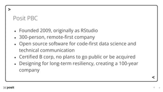 ⌵
⌵
Posit PBC
● Founded 2009, originally as RStudio
● 300-person, remote-ﬁrst company
● Open source software for code-ﬁrst data science and
technical communication
● Certiﬁed B corp, no plans to go public or be acquired
● Designing for long-term resiliency, creating a 100-year
company
 