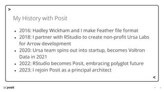 ⌵
⌵
My History with Posit
● 2016: Hadley Wickham and I make Feather ﬁle format
● 2018: I partner with RStudio to create non-proﬁt Ursa Labs
for Arrow development
● 2020: Ursa team spins out into startup, becomes Voltron
Data in 2021
● 2022: RStudio becomes Posit, embracing polyglot future
● 2023: I rejoin Posit as a principal architect
 