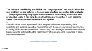 ⌵
⌵
https://ursalabs.org/blog/announcing-ursalabs/
The reality is that Hadley and I think the “language wars” are stupid when the
real problem we are solving is human user interface design for data analysis.
… The programming languages are our medium for crafting accessible and
productive tools. It has long been a frustration of mine that it isn’t easier to
share code and systems between R and Python.
…
I found that we share a passion for the long-term vision of empowering data
scientists and building a positive relationship with the open source user community.
Critically, RStudio has avoided the “startup trap” and managed to build a sustainable
business while still investing the vast majority of its engineering resources in open
source development.
 