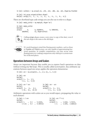 In [41]: calibers = np.array([.22, .270, .357, .380, .44, .50], dtype=np.float64)
In [42]: int_array.astype(calibers.dtype)
Out[42]: array([ 0., 1., 2., 3., 4., 5., 6., 7., 8., 9.])
There are shorthand type code strings you can also use to refer to a dtype:
In [43]: empty_uint32 = np.empty(8, dtype='u4')
In [44]: empty_uint32
Out[44]:
array([ 0, 0, 65904672, 0, 64856792, 0,
39438163, 0], dtype=uint32)
Calling astype always creates a new array (a copy of the data), even if
the new dtype is the same as the old dtype.
It’s worth keeping in mind that floating point numbers, such as those
in float64 and float32 arrays, are only capable of approximating frac-
tional quantities. In complex computations, you may accrue some
floating point error, making comparisons only valid up to a certain num-
ber of decimal places.
Operations between Arrays and Scalars
Arrays are important because they enable you to express batch operations on data
without writing any for loops. This is usually called vectorization. Any arithmetic op-
erations between equal-size arrays applies the operation elementwise:
In [45]: arr = np.array([[1., 2., 3.], [4., 5., 6.]])
In [46]: arr
Out[46]:
array([[ 1., 2., 3.],
[ 4., 5., 6.]])
In [47]: arr * arr In [48]: arr - arr
Out[47]: Out[48]:
array([[ 1., 4., 9.], array([[ 0., 0., 0.],
[ 16., 25., 36.]]) [ 0., 0., 0.]])
Arithmetic operations with scalars are as you would expect, propagating the value to
each element:
In [49]: 1 / arr In [50]: arr ** 0.5
Out[49]: Out[50]:
array([[ 1. , 0.5 , 0.3333], array([[ 1. , 1.4142, 1.7321],
[ 0.25 , 0.2 , 0.1667]]) [ 2. , 2.2361, 2.4495]])
The NumPy ndarray: A Multidimensional Array Object | 85
 