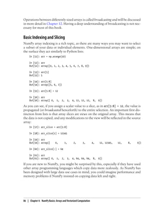 Operations between differently sized arrays is called broadcasting and will be discussed
in more detail in Chapter 12. Having a deep understanding of broadcasting is not nec-
essary for most of this book.
Basic Indexing and Slicing
NumPy array indexing is a rich topic, as there are many ways you may want to select
a subset of your data or individual elements. One-dimensional arrays are simple; on
the surface they act similarly to Python lists:
In [51]: arr = np.arange(10)
In [52]: arr
Out[52]: array([0, 1, 2, 3, 4, 5, 6, 7, 8, 9])
In [53]: arr[5]
Out[53]: 5
In [54]: arr[5:8]
Out[54]: array([5, 6, 7])
In [55]: arr[5:8] = 12
In [56]: arr
Out[56]: array([ 0, 1, 2, 3, 4, 12, 12, 12, 8, 9])
As you can see, if you assign a scalar value to a slice, as in arr[5:8] = 12, the value is
propagated (or broadcasted henceforth) to the entire selection. An important first dis-
tinction from lists is that array slices are views on the original array. This means that
the data is not copied, and any modifications to the view will be reflected in the source
array:
In [57]: arr_slice = arr[5:8]
In [58]: arr_slice[1] = 12345
In [59]: arr
Out[59]: array([ 0, 1, 2, 3, 4, 12, 12345, 12, 8, 9])
In [60]: arr_slice[:] = 64
In [61]: arr
Out[61]: array([ 0, 1, 2, 3, 4, 64, 64, 64, 8, 9])
If you are new to NumPy, you might be surprised by this, especially if they have used
other array programming languages which copy data more zealously. As NumPy has
been designed with large data use cases in mind, you could imagine performance and
memory problems if NumPy insisted on copying data left and right.
86 | Chapter 4: NumPy Basics: Arrays and Vectorized Computation
 