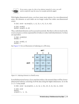 If you want a copy of a slice of an ndarray instead of a view, you will
need to explicitly copy the array; for example arr[5:8].copy().
With higher dimensional arrays, you have many more options. In a two-dimensional
array, the elements at each index are no longer scalars but rather one-dimensional
arrays:
In [62]: arr2d = np.array([[1, 2, 3], [4, 5, 6], [7, 8, 9]])
In [63]: arr2d[2]
Out[63]: array([7, 8, 9])
Thus, individual elements can be accessed recursively. But that is a bit too much work,
so you can pass a comma-separated list of indices to select individual elements. So these
are equivalent:
In [64]: arr2d[0][2]
Out[64]: 3
In [65]: arr2d[0, 2]
Out[65]: 3
See Figure 4-1 for an illustration of indexing on a 2D array.
Figure 4-1. Indexing elements in a NumPy array
In multidimensional arrays, if you omit later indices, the returned object will be a lower-
dimensional ndarray consisting of all the data along the higher dimensions. So in the
2 × 2 × 3 array arr3d
In [66]: arr3d = np.array([[[1, 2, 3], [4, 5, 6]], [[7, 8, 9], [10, 11, 12]]])
In [67]: arr3d
Out[67]:
array([[[ 1, 2, 3],
The NumPy ndarray: A Multidimensional Array Object | 87
 