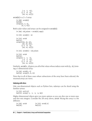 [ 4, 5, 6]],
[[ 7, 8, 9],
[10, 11, 12]]])
arr3d[0] is a 2 × 3 array:
In [68]: arr3d[0]
Out[68]:
array([[1, 2, 3],
[4, 5, 6]])
Both scalar values and arrays can be assigned to arr3d[0]:
In [69]: old_values = arr3d[0].copy()
In [70]: arr3d[0] = 42
In [71]: arr3d
Out[71]:
array([[[42, 42, 42],
[42, 42, 42]],
[[ 7, 8, 9],
[10, 11, 12]]])
In [72]: arr3d[0] = old_values
In [73]: arr3d
Out[73]:
array([[[ 1, 2, 3],
[ 4, 5, 6]],
[[ 7, 8, 9],
[10, 11, 12]]])
Similarly, arr3d[1, 0] gives you all of the values whose indices start with (1, 0), form-
ing a 1-dimensional array:
In [74]: arr3d[1, 0]
Out[74]: array([7, 8, 9])
Note that in all of these cases where subsections of the array have been selected, the
returned arrays are views.
Indexing with slices
Like one-dimensional objects such as Python lists, ndarrays can be sliced using the
familiar syntax:
In [75]: arr[1:6]
Out[75]: array([ 1, 2, 3, 4, 64])
Higher dimensional objects give you more options as you can slice one or more axes
and also mix integers. Consider the 2D array above, arr2d. Slicing this array is a bit
different:
In [76]: arr2d In [77]: arr2d[:2]
Out[76]: Out[77]:
88 | Chapter 4: NumPy Basics: Arrays and Vectorized Computation
 