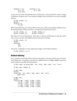 array([[1, 2, 3], array([[1, 2, 3],
[4, 5, 6], [4, 5, 6]])
[7, 8, 9]])
As you can see, it has sliced along axis 0, the first axis. A slice, therefore, selects a range
of elements along an axis. You can pass multiple slices just like you can pass multiple
indexes:
In [78]: arr2d[:2, 1:]
Out[78]:
array([[2, 3],
[5, 6]])
Whenslicinglikethis,youalwaysobtainarrayviewsofthesamenumberofdimensions.
By mixing integer indexes and slices, you get lower dimensional slices:
In [79]: arr2d[1, :2] In [80]: arr2d[2, :1]
Out[79]: array([4, 5]) Out[80]: array([7])
See Figure 4-2 for an illustration. Note that a colon by itself means to take the entire
axis, so you can slice only higher dimensional axes by doing:
In [81]: arr2d[:, :1]
Out[81]:
array([[1],
[4],
[7]])
Of course, assigning to a slice expression assigns to the whole selection:
In [82]: arr2d[:2, 1:] = 0
Boolean Indexing
Let’s consider an example where we have some data in an array and an array of names
with duplicates. I’m going to use here the randn function in numpy.random to generate
some random normally distributed data:
In [83]: names = np.array(['Bob', 'Joe', 'Will', 'Bob', 'Will', 'Joe', 'Joe'])
In [84]: data = randn(7, 4)
In [85]: names
Out[85]:
array(['Bob', 'Joe', 'Will', 'Bob', 'Will', 'Joe', 'Joe'],
dtype='|S4')
In [86]: data
Out[86]:
array([[-0.048 , 0.5433, -0.2349, 1.2792],
[-0.268 , 0.5465, 0.0939, -2.0445],
[-0.047 , -2.026 , 0.7719, 0.3103],
[ 2.1452, 0.8799, -0.0523, 0.0672],
[-1.0023, -0.1698, 1.1503, 1.7289],
The NumPy ndarray: A Multidimensional Array Object | 89
 