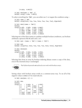 [-0.0523, 0.0672]])
In [90]: data[names == 'Bob', 3]
Out[90]: array([ 1.2792, 0.0672])
To select everything but 'Bob', you can either use != or negate the condition using -:
In [91]: names != 'Bob'
Out[91]: array([False, True, True, False, True, True, True], dtype=bool)
In [92]: data[-(names == 'Bob')]
Out[92]:
array([[-0.268 , 0.5465, 0.0939, -2.0445],
[-0.047 , -2.026 , 0.7719, 0.3103],
[-1.0023, -0.1698, 1.1503, 1.7289],
[ 0.1913, 0.4544, 0.4519, 0.5535],
[ 0.5994, 0.8174, -0.9297, -1.2564]])
Selecting two of the three names to combine multiple boolean conditions, use boolean
arithmetic operators like & (and) and | (or):
In [93]: mask = (names == 'Bob') | (names == 'Will')
In [94]: mask
Out[94]: array([True, False, True, True, True, False, False], dtype=bool)
In [95]: data[mask]
Out[95]:
array([[-0.048 , 0.5433, -0.2349, 1.2792],
[-0.047 , -2.026 , 0.7719, 0.3103],
[ 2.1452, 0.8799, -0.0523, 0.0672],
[-1.0023, -0.1698, 1.1503, 1.7289]])
Selecting data from an array by boolean indexing always creates a copy of the data,
even if the returned array is unchanged.
The Python keywords and and or do not work with boolean arrays.
Setting values with boolean arrays works in a common-sense way. To set all of the
negative values in data to 0 we need only do:
In [96]: data[data < 0] = 0
In [97]: data
Out[97]:
array([[ 0. , 0.5433, 0. , 1.2792],
[ 0. , 0.5465, 0.0939, 0. ],
[ 0. , 0. , 0.7719, 0.3103],
[ 2.1452, 0.8799, 0. , 0.0672],
[ 0. , 0. , 1.1503, 1.7289],
[ 0.1913, 0.4544, 0.4519, 0.5535],
[ 0.5994, 0.8174, 0. , 0. ]])
The NumPy ndarray: A Multidimensional Array Object | 91
 