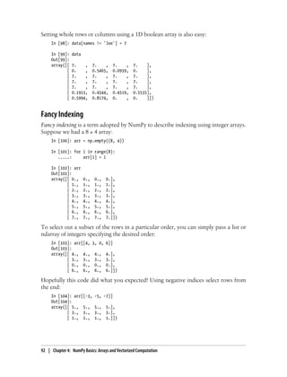 Setting whole rows or columns using a 1D boolean array is also easy:
In [98]: data[names != 'Joe'] = 7
In [99]: data
Out[99]:
array([[ 7. , 7. , 7. , 7. ],
[ 0. , 0.5465, 0.0939, 0. ],
[ 7. , 7. , 7. , 7. ],
[ 7. , 7. , 7. , 7. ],
[ 7. , 7. , 7. , 7. ],
[ 0.1913, 0.4544, 0.4519, 0.5535],
[ 0.5994, 0.8174, 0. , 0. ]])
Fancy Indexing
Fancy indexing is a term adopted by NumPy to describe indexing using integer arrays.
Suppose we had a 8 × 4 array:
In [100]: arr = np.empty((8, 4))
In [101]: for i in range(8):
.....: arr[i] = i
In [102]: arr
Out[102]:
array([[ 0., 0., 0., 0.],
[ 1., 1., 1., 1.],
[ 2., 2., 2., 2.],
[ 3., 3., 3., 3.],
[ 4., 4., 4., 4.],
[ 5., 5., 5., 5.],
[ 6., 6., 6., 6.],
[ 7., 7., 7., 7.]])
To select out a subset of the rows in a particular order, you can simply pass a list or
ndarray of integers specifying the desired order:
In [103]: arr[[4, 3, 0, 6]]
Out[103]:
array([[ 4., 4., 4., 4.],
[ 3., 3., 3., 3.],
[ 0., 0., 0., 0.],
[ 6., 6., 6., 6.]])
Hopefully this code did what you expected! Using negative indices select rows from
the end:
In [104]: arr[[-3, -5, -7]]
Out[104]:
array([[ 5., 5., 5., 5.],
[ 3., 3., 3., 3.],
[ 1., 1., 1., 1.]])
92 | Chapter 4: NumPy Basics: Arrays and Vectorized Computation
 