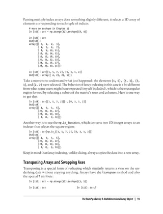 Passing multiple index arrays does something slightly different; it selects a 1D array of
elements corresponding to each tuple of indices:
# more on reshape in Chapter 12
In [105]: arr = np.arange(32).reshape((8, 4))
In [106]: arr
Out[106]:
array([[ 0, 1, 2, 3],
[ 4, 5, 6, 7],
[ 8, 9, 10, 11],
[12, 13, 14, 15],
[16, 17, 18, 19],
[20, 21, 22, 23],
[24, 25, 26, 27],
[28, 29, 30, 31]])
In [107]: arr[[1, 5, 7, 2], [0, 3, 1, 2]]
Out[107]: array([ 4, 23, 29, 10])
Take a moment to understand what just happened: the elements (1, 0), (5, 3), (7,
1), and (2, 2) were selected. The behavior of fancy indexing in this case is a bit different
from what some users might have expected (myself included), which is the rectangular
region formed by selecting a subset of the matrix’s rows and columns. Here is one way
to get that:
In [108]: arr[[1, 5, 7, 2]][:, [0, 3, 1, 2]]
Out[108]:
array([[ 4, 7, 5, 6],
[20, 23, 21, 22],
[28, 31, 29, 30],
[ 8, 11, 9, 10]])
Another way is to use the np.ix_ function, which converts two 1D integer arrays to an
indexer that selects the square region:
In [109]: arr[np.ix_([1, 5, 7, 2], [0, 3, 1, 2])]
Out[109]:
array([[ 4, 7, 5, 6],
[20, 23, 21, 22],
[28, 31, 29, 30],
[ 8, 11, 9, 10]])
Keepinmindthatfancyindexing,unlikeslicing,alwayscopiesthedataintoanewarray.
Transposing Arrays and Swapping Axes
Transposing is a special form of reshaping which similarly returns a view on the un-
derlying data without copying anything. Arrays have the transpose method and also
the special T attribute:
In [110]: arr = np.arange(15).reshape((3, 5))
In [111]: arr In [112]: arr.T
The NumPy ndarray: A Multidimensional Array Object | 93
 