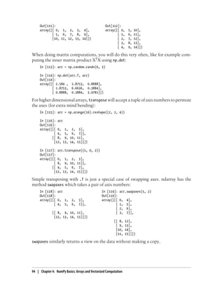 Out[111]: Out[112]:
array([[ 0, 1, 2, 3, 4], array([[ 0, 5, 10],
[ 5, 6, 7, 8, 9], [ 1, 6, 11],
[10, 11, 12, 13, 14]]) [ 2, 7, 12],
[ 3, 8, 13],
[ 4, 9, 14]])
When doing matrix computations, you will do this very often, like for example com-
puting the inner matrix product XTX using np.dot:
In [113]: arr = np.random.randn(6, 3)
In [114]: np.dot(arr.T, arr)
Out[114]:
array([[ 2.584 , 1.8753, 0.8888],
[ 1.8753, 6.6636, 0.3884],
[ 0.8888, 0.3884, 3.9781]])
For higher dimensional arrays, transpose will accept a tuple of axis numbers to permute
the axes (for extra mind bending):
In [115]: arr = np.arange(16).reshape((2, 2, 4))
In [116]: arr
Out[116]:
array([[[ 0, 1, 2, 3],
[ 4, 5, 6, 7]],
[[ 8, 9, 10, 11],
[12, 13, 14, 15]]])
In [117]: arr.transpose((1, 0, 2))
Out[117]:
array([[[ 0, 1, 2, 3],
[ 8, 9, 10, 11]],
[[ 4, 5, 6, 7],
[12, 13, 14, 15]]])
Simple transposing with .T is just a special case of swapping axes. ndarray has the
method swapaxes which takes a pair of axis numbers:
In [118]: arr In [119]: arr.swapaxes(1, 2)
Out[118]: Out[119]:
array([[[ 0, 1, 2, 3], array([[[ 0, 4],
[ 4, 5, 6, 7]], [ 1, 5],
[ 2, 6],
[[ 8, 9, 10, 11], [ 3, 7]],
[12, 13, 14, 15]]])
[[ 8, 12],
[ 9, 13],
[10, 14],
[11, 15]]])
swapaxes similarly returns a view on the data without making a copy.
94 | Chapter 4: NumPy Basics: Arrays and Vectorized Computation
 