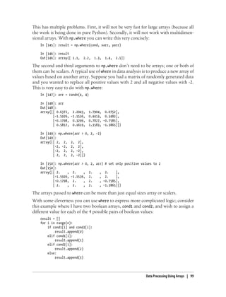 This has multiple problems. First, it will not be very fast for large arrays (because all
the work is being done in pure Python). Secondly, it will not work with multidimen-
sional arrays. With np.where you can write this very concisely:
In [145]: result = np.where(cond, xarr, yarr)
In [146]: result
Out[146]: array([ 1.1, 2.2, 1.3, 1.4, 2.5])
The second and third arguments to np.where don’t need to be arrays; one or both of
them can be scalars. A typical use of where in data analysis is to produce a new array of
values based on another array. Suppose you had a matrix of randomly generated data
and you wanted to replace all positive values with 2 and all negative values with -2.
This is very easy to do with np.where:
In [147]: arr = randn(4, 4)
In [148]: arr
Out[148]:
array([[ 0.6372, 2.2043, 1.7904, 0.0752],
[-1.5926, -1.1536, 0.4413, 0.3483],
[-0.1798, 0.3299, 0.7827, -0.7585],
[ 0.5857, 0.1619, 1.3583, -1.3865]])
In [149]: np.where(arr > 0, 2, -2)
Out[149]:
array([[ 2, 2, 2, 2],
[-2, -2, 2, 2],
[-2, 2, 2, -2],
[ 2, 2, 2, -2]])
In [150]: np.where(arr > 0, 2, arr) # set only positive values to 2
Out[150]:
array([[ 2. , 2. , 2. , 2. ],
[-1.5926, -1.1536, 2. , 2. ],
[-0.1798, 2. , 2. , -0.7585],
[ 2. , 2. , 2. , -1.3865]])
The arrays passed to where can be more than just equal sizes array or scalers.
With some cleverness you can use where to express more complicated logic; consider
this example where I have two boolean arrays, cond1 and cond2, and wish to assign a
different value for each of the 4 possible pairs of boolean values:
result = []
for i in range(n):
if cond1[i] and cond2[i]:
result.append(0)
elif cond1[i]:
result.append(1)
elif cond2[i]:
result.append(2)
else:
result.append(3)
Data Processing Using Arrays | 99
 