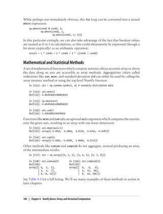 While perhaps not immediately obvious, this for loop can be converted into a nested
where expression:
np.where(cond1 & cond2, 0,
np.where(cond1, 1,
np.where(cond2, 2, 3)))
In this particular example, we can also take advantage of the fact that boolean values
are treated as 0 or 1 in calculations, so this could alternatively be expressed (though a
bit more cryptically) as an arithmetic operation:
result = 1 * cond1 + 2 * cond2 + 3 * -(cond1 | cond2)
Mathematical and Statistical Methods
A set of mathematical functions which compute statistics about an entire array or about
the data along an axis are accessible as array methods. Aggregations (often called
reductions) like sum, mean, and standard deviation std can either be used by calling the
array instance method or using the top level NumPy function:
In [151]: arr = np.random.randn(5, 4) # normally-distributed data
In [152]: arr.mean()
Out[152]: 0.062814911084854597
In [153]: np.mean(arr)
Out[153]: 0.062814911084854597
In [154]: arr.sum()
Out[154]: 1.2562982216970919
Functionslikemean andsum takeanoptionalaxis argumentwhichcomputesthestatistic
over the given axis, resulting in an array with one fewer dimension:
In [155]: arr.mean(axis=1)
Out[155]: array([-1.2833, 0.2844, 0.6574, 0.6743, -0.0187])
In [156]: arr.sum(0)
Out[156]: array([-3.1003, -1.6189, 1.4044, 4.5712])
Other methods like cumsum and cumprod do not aggregate, instead producing an array
of the intermediate results:
In [157]: arr = np.array([[0, 1, 2], [3, 4, 5], [6, 7, 8]])
In [158]: arr.cumsum(0) In [159]: arr.cumprod(1)
Out[158]: Out[159]:
array([[ 0, 1, 2], array([[ 0, 0, 0],
[ 3, 5, 7], [ 3, 12, 60],
[ 9, 12, 15]]) [ 6, 42, 336]])
See Table 4-5 for a full listing. We’ll see many examples of these methods in action in
later chapters.
100 | Chapter 4: NumPy Basics: Arrays and Vectorized Computation
 