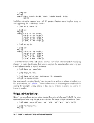 In [168]: arr
Out[168]:
array([-1.3147, -0.5425, -0.1349, 0.0185, 0.0968, 0.4678, 0.6903,
0.9879])
Multidimensional arrays can have each 1D section of values sorted in-place along an
axis by passing the axis number to sort:
In [169]: arr = randn(5, 3)
In [170]: arr
Out[170]:
array([[-0.7139, -1.6331, -0.4959],
[ 0.8236, -1.3132, -0.1935],
[-1.6748, 3.0336, -0.863 ],
[-0.3161, 0.5362, -2.468 ],
[ 0.9058, 1.1184, -1.0516]])
In [171]: arr.sort(1)
In [172]: arr
Out[172]:
array([[-1.6331, -0.7139, -0.4959],
[-1.3132, -0.1935, 0.8236],
[-1.6748, -0.863 , 3.0336],
[-2.468 , -0.3161, 0.5362],
[-1.0516, 0.9058, 1.1184]])
The top level method np.sort returns a sorted copy of an array instead of modifying
the array in place. A quick-and-dirty way to compute the quantiles of an array is to sort
it and select the value at a particular rank:
In [173]: large_arr = randn(1000)
In [174]: large_arr.sort()
In [175]: large_arr[int(0.05 * len(large_arr))] # 5% quantile
Out[175]: -1.5791023260896004
For more details on using NumPy’s sorting methods, and more advanced techniques
like indirect sorts, see Chapter 12. Several other kinds of data manipulations related to
sorting (for example, sorting a table of data by one or more columns) are also to be
found in pandas.
Unique and Other Set Logic
NumPy has some basic set operations for one-dimensional ndarrays. Probably the most
commonly used one is np.unique, which returns the sorted unique values in an array:
In [176]: names = np.array(['Bob', 'Joe', 'Will', 'Bob', 'Will', 'Joe', 'Joe'])
In [177]: np.unique(names)
Out[177]:
102 | Chapter 4: NumPy Basics: Arrays and Vectorized Computation
 