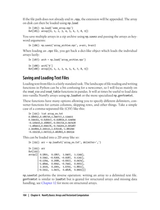 If the file path does not already end in .npy, the extension will be appended. The array
on disk can then be loaded using np.load:
In [185]: np.load('some_array.npy')
Out[185]: array([0, 1, 2, 3, 4, 5, 6, 7, 8, 9])
You save multiple arrays in a zip archive using np.savez and passing the arrays as key-
word arguments:
In [186]: np.savez('array_archive.npz', a=arr, b=arr)
When loading an .npz file, you get back a dict-like object which loads the individual
arrays lazily:
In [187]: arch = np.load('array_archive.npz')
In [188]: arch['b']
Out[188]: array([0, 1, 2, 3, 4, 5, 6, 7, 8, 9])
Saving and Loading Text Files
Loading text from files is a fairly standard task. The landscape of file reading and writing
functions in Python can be a bit confusing for a newcomer, so I will focus mainly on
the read_csv and read_table functions in pandas. It will at times be useful to load data
into vanilla NumPy arrays using np.loadtxt or the more specialized np.genfromtxt.
These functions have many options allowing you to specify different delimiters, con-
verter functions for certain columns, skipping rows, and other things. Take a simple
case of a comma-separated file (CSV) like this:
In [191]: !cat array_ex.txt
0.580052,0.186730,1.040717,1.134411
0.194163,-0.636917,-0.938659,0.124094
-0.126410,0.268607,-0.695724,0.047428
-1.484413,0.004176,-0.744203,0.005487
2.302869,0.200131,1.670238,-1.881090
-0.193230,1.047233,0.482803,0.960334
This can be loaded into a 2D array like so:
In [192]: arr = np.loadtxt('array_ex.txt', delimiter=',')
In [193]: arr
Out[193]:
array([[ 0.5801, 0.1867, 1.0407, 1.1344],
[ 0.1942, -0.6369, -0.9387, 0.1241],
[-0.1264, 0.2686, -0.6957, 0.0474],
[-1.4844, 0.0042, -0.7442, 0.0055],
[ 2.3029, 0.2001, 1.6702, -1.8811],
[-0.1932, 1.0472, 0.4828, 0.9603]])
np.savetxt performs the inverse operation: writing an array to a delimited text file.
genfromtxt is similar to loadtxt but is geared for structured arrays and missing data
handling; see Chapter 12 for more on structured arrays.
104 | Chapter 4: NumPy Basics: Arrays and Vectorized Computation
 