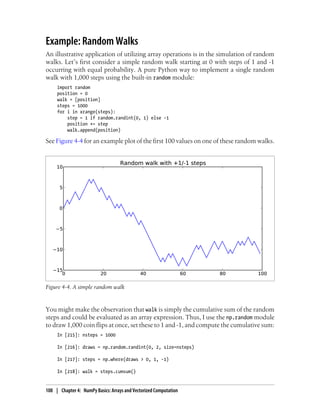 Example: Random Walks
An illustrative application of utilizing array operations is in the simulation of random
walks. Let’s first consider a simple random walk starting at 0 with steps of 1 and -1
occurring with equal probability. A pure Python way to implement a single random
walk with 1,000 steps using the built-in random module:
import random
position = 0
walk = [position]
steps = 1000
for i in xrange(steps):
step = 1 if random.randint(0, 1) else -1
position += step
walk.append(position)
See Figure 4-4 for an example plot of the first 100 values on one of these random walks.
Figure 4-4. A simple random walk
You might make the observation that walk is simply the cumulative sum of the random
steps and could be evaluated as an array expression. Thus, I use the np.random module
to draw 1,000 coin flips at once, set these to 1 and -1, and compute the cumulative sum:
In [215]: nsteps = 1000
In [216]: draws = np.random.randint(0, 2, size=nsteps)
In [217]: steps = np.where(draws > 0, 1, -1)
In [218]: walk = steps.cumsum()
108 | Chapter 4: NumPy Basics: Arrays and Vectorized Computation
 