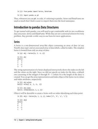 In [1]: from pandas import Series, DataFrame
In [2]: import pandas as pd
Thus, whenever you see pd. in code, it’s referring to pandas. Series and DataFrame are
used so much that I find it easier to import them into the local namespace.
Introduction to pandas Data Structures
To get started with pandas, you will need to get comfortable with its two workhorse
data structures: Series and DataFrame. While they are not a universal solution for every
problem, they provide a solid, easy-to-use basis for most applications.
Series
A Series is a one-dimensional array-like object containing an array of data (of any
NumPy data type) and an associated array of data labels, called its index. The simplest
Series is formed from only an array of data:
In [4]: obj = Series([4, 7, -5, 3])
In [5]: obj
Out[5]:
0 4
1 7
2 -5
3 3
The string representation of a Series displayed interactively shows the index on the left
and the values on the right. Since we did not specify an index for the data, a default
one consisting of the integers 0 through N - 1 (where N is the length of the data) is
created. You can get the array representation and index object of the Series via its values
and index attributes, respectively:
In [6]: obj.values
Out[6]: array([ 4, 7, -5, 3])
In [7]: obj.index
Out[7]: Int64Index([0, 1, 2, 3])
Often it will be desirable to create a Series with an index identifying each data point:
In [8]: obj2 = Series([4, 7, -5, 3], index=['d', 'b', 'a', 'c'])
In [9]: obj2
Out[9]:
d 4
b 7
a -5
c 3
112 | Chapter 5: Getting Started with pandas
 