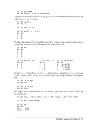 In [10]: obj2.index
Out[10]: Index([d, b, a, c], dtype=object)
Compared with a regular NumPy array, you can use values in the index when selecting
single values or a set of values:
In [11]: obj2['a']
Out[11]: -5
In [12]: obj2['d'] = 6
In [13]: obj2[['c', 'a', 'd']]
Out[13]:
c 3
a -5
d 6
NumPy array operations, such as filtering with a boolean array, scalar multiplication,
or applying math functions, will preserve the index-value link:
In [14]: obj2
Out[14]:
d 6
b 7
a -5
c 3
In [15]: obj2[obj2 > 0] In [16]: obj2 * 2 In [17]: np.exp(obj2)
Out[15]: Out[16]: Out[17]:
d 6 d 12 d 403.428793
b 7 b 14 b 1096.633158
c 3 a -10 a 0.006738
c 6 c 20.085537
Another way to think about a Series is as a fixed-length, ordered dict, as it is a mapping
of index values to data values. It can be substituted into many functions that expect a
dict:
In [18]: 'b' in obj2
Out[18]: True
In [19]: 'e' in obj2
Out[19]: False
Should you have data contained in a Python dict, you can create a Series from it by
passing the dict:
In [20]: sdata = {'Ohio': 35000, 'Texas': 71000, 'Oregon': 16000, 'Utah': 5000}
In [21]: obj3 = Series(sdata)
In [22]: obj3
Out[22]:
Ohio 35000
Oregon 16000
Introduction to pandas Data Structures | 113
 