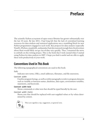 Preface
The scientific Python ecosystem of open source libraries has grown substantially over
the last 10 years. By late 2011, I had long felt that the lack of centralized learning
resources for data analysis and statistical applications was a stumbling block for new
Python programmers engaged in such work. Key projects for data analysis (especially
NumPy,IPython,matplotlib,andpandas)hadalsomaturedenoughthatabookwritten
about them would likely not go out-of-date very quickly. Thus, I mustered the nerve
to embark on this writing project. This is the book that I wish existed when I started
using Python for data analysis in 2007. I hope you find it useful and are able to apply
these tools productively in your work.
Conventions Used in This Book
The following typographical conventions are used in this book:
Italic
Indicates new terms, URLs, email addresses, filenames, and file extensions.
Constant width
Used for program listings, as well as within paragraphs to refer to program elements
such as variable or function names, databases, data types, environment variables,
statements, and keywords.
Constant width bold
Shows commands or other text that should be typed literally by the user.
Constant width italic
Shows text that should be replaced with user-supplied values or by values deter-
mined by context.
This icon signifies a tip, suggestion, or general note.
xi
 