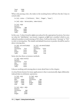 Texas 71000
Utah 5000
When only passing a dict, the index in the resulting Series will have the dict’s keys in
sorted order.
In [23]: states = ['California', 'Ohio', 'Oregon', 'Texas']
In [24]: obj4 = Series(sdata, index=states)
In [25]: obj4
Out[25]:
California NaN
Ohio 35000
Oregon 16000
Texas 71000
In this case, 3 values found in sdata were placed in the appropriate locations, but since
no value for 'California' was found, it appears as NaN (not a number) which is con-
sidered in pandas to mark missing or NA values. I will use the terms “missing” or “NA”
to refer to missing data. The isnull and notnull functions in pandas should be used to
detect missing data:
In [26]: pd.isnull(obj4) In [27]: pd.notnull(obj4)
Out[26]: Out[27]:
California True California False
Ohio False Ohio True
Oregon False Oregon True
Texas False Texas True
Series also has these as instance methods:
In [28]: obj4.isnull()
Out[28]:
California True
Ohio False
Oregon False
Texas False
I discuss working with missing data in more detail later in this chapter.
A critical Series feature for many applications is that it automatically aligns differently-
indexed data in arithmetic operations:
In [29]: obj3 In [30]: obj4
Out[29]: Out[30]:
Ohio 35000 California NaN
Oregon 16000 Ohio 35000
Texas 71000 Oregon 16000
Utah 5000 Texas 71000
In [31]: obj3 + obj4
Out[31]:
California NaN
Ohio 70000
Oregon 32000
114 | Chapter 5: Getting Started with pandas
 