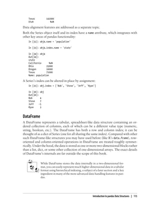 Texas 142000
Utah NaN
Data alignment features are addressed as a separate topic.
Both the Series object itself and its index have a name attribute, which integrates with
other key areas of pandas functionality:
In [32]: obj4.name = 'population'
In [33]: obj4.index.name = 'state'
In [34]: obj4
Out[34]:
state
California NaN
Ohio 35000
Oregon 16000
Texas 71000
Name: population
A Series’s index can be altered in place by assignment:
In [35]: obj.index = ['Bob', 'Steve', 'Jeff', 'Ryan']
In [36]: obj
Out[36]:
Bob 4
Steve 7
Jeff -5
Ryan 3
DataFrame
A DataFrame represents a tabular, spreadsheet-like data structure containing an or-
dered collection of columns, each of which can be a different value type (numeric,
string, boolean, etc.). The DataFrame has both a row and column index; it can be
thought of as a dict of Series (one for all sharing the same index). Compared with other
such DataFrame-like structures you may have used before (like R’s data.frame), row-
oriented and column-oriented operations in DataFrame are treated roughly symmet-
rically. Under the hood, the data is stored as one or more two-dimensional blocks rather
than a list, dict, or some other collection of one-dimensional arrays. The exact details
of DataFrame’s internals are far outside the scope of this book.
While DataFrame stores the data internally in a two-dimensional for-
mat, you can easily represent much higher-dimensional data in a tabular
format using hierarchical indexing, a subject of a later section and a key
ingredient in many of the more advanced data-handling features in pan-
das.
Introduction to pandas Data Structures | 115
 