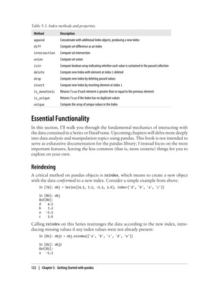 Table 5-3. Index methods and properties
Method Description
append Concatenate with additional Index objects, producing a new Index
diff Compute set difference as an Index
intersection Compute set intersection
union Compute set union
isin Compute boolean array indicating whether each value is contained in the passed collection
delete Compute new Index with element at index i deleted
drop Compute new index by deleting passed values
insert Compute new Index by inserting element at index i
is_monotonic Returns True if each element is greater than or equal to the previous element
is_unique Returns True if the Index has no duplicate values
unique Compute the array of unique values in the Index
Essential Functionality
In this section, I’ll walk you through the fundamental mechanics of interacting with
the data contained in a Series or DataFrame. Upcoming chapters will delve more deeply
into data analysis and manipulation topics using pandas. This book is not intended to
serve as exhaustive documentation for the pandas library; I instead focus on the most
important features, leaving the less common (that is, more esoteric) things for you to
explore on your own.
Reindexing
A critical method on pandas objects is reindex, which means to create a new object
with the data conformed to a new index. Consider a simple example from above:
In [79]: obj = Series([4.5, 7.2, -5.3, 3.6], index=['d', 'b', 'a', 'c'])
In [80]: obj
Out[80]:
d 4.5
b 7.2
a -5.3
c 3.6
Calling reindex on this Series rearranges the data according to the new index, intro-
ducing missing values if any index values were not already present:
In [81]: obj2 = obj.reindex(['a', 'b', 'c', 'd', 'e'])
In [82]: obj2
Out[82]:
a -5.3
122 | Chapter 5: Getting Started with pandas
 