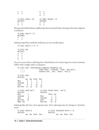 c 2 b 1
d 3 a 0
d 3
In [107]: obj[[1, 3]] In [108]: obj[obj < 2]
Out[107]: Out[108]:
b 1 a 0
d 3 b 1
Slicing with labels behaves differently than normal Python slicing in that the endpoint
is inclusive:
In [109]: obj['b':'c']
Out[109]:
b 1
c 2
Setting using these methods works just as you would expect:
In [110]: obj['b':'c'] = 5
In [111]: obj
Out[111]:
a 0
b 5
c 5
d 3
As you’ve seen above, indexing into a DataFrame is for retrieving one or more columns
either with a single value or sequence:
In [112]: data = DataFrame(np.arange(16).reshape((4, 4)),
.....: index=['Ohio', 'Colorado', 'Utah', 'New York'],
.....: columns=['one', 'two', 'three', 'four'])
In [113]: data
Out[113]:
one two three four
Ohio 0 1 2 3
Colorado 4 5 6 7
Utah 8 9 10 11
New York 12 13 14 15
In [114]: data['two'] In [115]: data[['three', 'one']]
Out[114]: Out[115]:
Ohio 1 three one
Colorado 5 Ohio 2 0
Utah 9 Colorado 6 4
New York 13 Utah 10 8
Name: two New York 14 12
Indexing like this has a few special cases. First selecting rows by slicing or a boolean
array:
In [116]: data[:2] In [117]: data[data['three'] > 5]
Out[116]: Out[117]:
one two three four one two three four
126 | Chapter 5: Getting Started with pandas
 