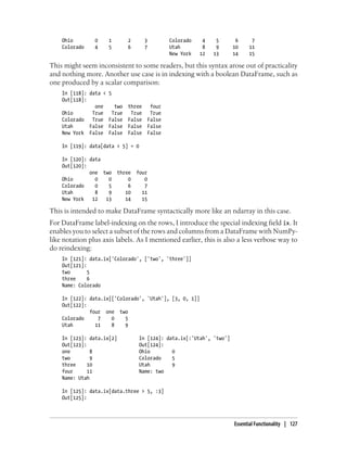 Ohio 0 1 2 3 Colorado 4 5 6 7
Colorado 4 5 6 7 Utah 8 9 10 11
New York 12 13 14 15
This might seem inconsistent to some readers, but this syntax arose out of practicality
and nothing more. Another use case is in indexing with a boolean DataFrame, such as
one produced by a scalar comparison:
In [118]: data < 5
Out[118]:
one two three four
Ohio True True True True
Colorado True False False False
Utah False False False False
New York False False False False
In [119]: data[data < 5] = 0
In [120]: data
Out[120]:
one two three four
Ohio 0 0 0 0
Colorado 0 5 6 7
Utah 8 9 10 11
New York 12 13 14 15
This is intended to make DataFrame syntactically more like an ndarray in this case.
For DataFrame label-indexing on the rows, I introduce the special indexing field ix. It
enables you to select a subset of the rows and columns from a DataFrame with NumPy-
like notation plus axis labels. As I mentioned earlier, this is also a less verbose way to
do reindexing:
In [121]: data.ix['Colorado', ['two', 'three']]
Out[121]:
two 5
three 6
Name: Colorado
In [122]: data.ix[['Colorado', 'Utah'], [3, 0, 1]]
Out[122]:
four one two
Colorado 7 0 5
Utah 11 8 9
In [123]: data.ix[2] In [124]: data.ix[:'Utah', 'two']
Out[123]: Out[124]:
one 8 Ohio 0
two 9 Colorado 5
three 10 Utah 9
four 11 Name: two
Name: Utah
In [125]: data.ix[data.three > 5, :3]
Out[125]:
Essential Functionality | 127
 