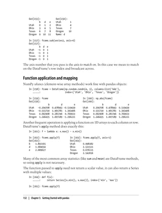 Out[155]: Out[156]:
b d e Utah 1
Utah 0 1 2 Ohio 4
Ohio 3 4 5 Texas 7
Texas 6 7 8 Oregon 10
Oregon 9 10 11 Name: d
In [157]: frame.sub(series3, axis=0)
Out[157]:
b d e
Utah -1 0 1
Ohio -1 0 1
Texas -1 0 1
Oregon -1 0 1
The axis number that you pass is the axis to match on. In this case we mean to match
on the DataFrame’s row index and broadcast across.
Function application and mapping
NumPy ufuncs (element-wise array methods) work fine with pandas objects:
In [158]: frame = DataFrame(np.random.randn(4, 3), columns=list('bde'),
.....: index=['Utah', 'Ohio', 'Texas', 'Oregon'])
In [159]: frame In [160]: np.abs(frame)
Out[159]: Out[160]:
b d e b d e
Utah -0.204708 0.478943 -0.519439 Utah 0.204708 0.478943 0.519439
Ohio -0.555730 1.965781 1.393406 Ohio 0.555730 1.965781 1.393406
Texas 0.092908 0.281746 0.769023 Texas 0.092908 0.281746 0.769023
Oregon 1.246435 1.007189 -1.296221 Oregon 1.246435 1.007189 1.296221
Another frequent operation is applying a function on 1D arrays to each column or row.
DataFrame’s apply method does exactly this:
In [161]: f = lambda x: x.max() - x.min()
In [162]: frame.apply(f) In [163]: frame.apply(f, axis=1)
Out[162]: Out[163]:
b 1.802165 Utah 0.998382
d 1.684034 Ohio 2.521511
e 2.689627 Texas 0.676115
Oregon 2.542656
Many of the most common array statistics (like sum and mean) are DataFrame methods,
so using apply is not necessary.
The function passed to apply need not return a scalar value, it can also return a Series
with multiple values:
In [164]: def f(x):
.....: return Series([x.min(), x.max()], index=['min', 'max'])
In [165]: frame.apply(f)
132 | Chapter 5: Getting Started with pandas
 