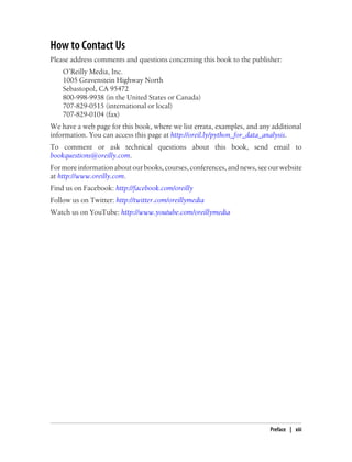 How to Contact Us
Please address comments and questions concerning this book to the publisher:
O’Reilly Media, Inc.
1005 Gravenstein Highway North
Sebastopol, CA 95472
800-998-9938 (in the United States or Canada)
707-829-0515 (international or local)
707-829-0104 (fax)
We have a web page for this book, where we list errata, examples, and any additional
information. You can access this page at http://oreil.ly/python_for_data_analysis.
To comment or ask technical questions about this book, send email to
bookquestions@oreilly.com.
For more information about our books, courses, conferences, and news, see our website
at http://www.oreilly.com.
Find us on Facebook: http://facebook.com/oreilly
Follow us on Twitter: http://twitter.com/oreillymedia
Watch us on YouTube: http://www.youtube.com/oreillymedia
Preface | xiii
 