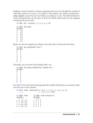 Ranking is closely related to sorting, assigning ranks from one through the number of
valid data points in an array. It is similar to the indirect sort indices produced by
numpy.argsort, except that ties are broken according to a rule. The rank methods for
Series and DataFrame are the place to look; by default rank breaks ties by assigning
each group the mean rank:
In [183]: obj = Series([7, -5, 7, 4, 2, 0, 4])
In [184]: obj.rank()
Out[184]:
0 6.5
1 1.0
2 6.5
3 4.5
4 3.0
5 2.0
6 4.5
Ranks can also be assigned according to the order they’re observed in the data:
In [185]: obj.rank(method='first')
Out[185]:
0 6
1 1
2 7
3 4
4 3
5 2
6 5
Naturally, you can rank in descending order, too:
In [186]: obj.rank(ascending=False, method='max')
Out[186]:
0 2
1 7
2 2
3 4
4 5
5 6
6 4
See Table 5-8 for a list of tie-breaking methods available. DataFrame can compute ranks
over the rows or the columns:
In [187]: frame = DataFrame({'b': [4.3, 7, -3, 2], 'a': [0, 1, 0, 1],
.....: 'c': [-2, 5, 8, -2.5]})
In [188]: frame In [189]: frame.rank(axis=1)
Out[188]: Out[189]:
a b c a b c
0 0 4.3 -2.0 0 2 3 1
1 1 7.0 5.0 1 1 3 2
2 0 -3.0 8.0 2 2 1 3
3 1 2.0 -2.5 3 2 3 1
Essential Functionality | 135
 