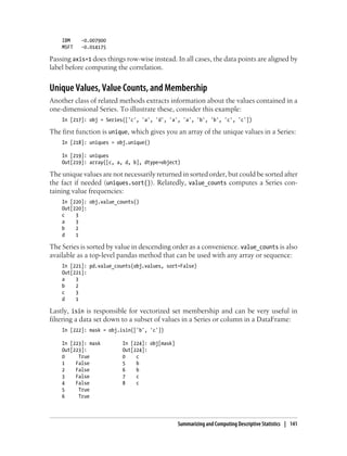 IBM -0.007900
MSFT -0.014175
Passing axis=1 does things row-wise instead. In all cases, the data points are aligned by
label before computing the correlation.
Unique Values, Value Counts, and Membership
Another class of related methods extracts information about the values contained in a
one-dimensional Series. To illustrate these, consider this example:
In [217]: obj = Series(['c', 'a', 'd', 'a', 'a', 'b', 'b', 'c', 'c'])
The first function is unique, which gives you an array of the unique values in a Series:
In [218]: uniques = obj.unique()
In [219]: uniques
Out[219]: array([c, a, d, b], dtype=object)
The unique values are not necessarily returned in sorted order, but could be sorted after
the fact if needed (uniques.sort()). Relatedly, value_counts computes a Series con-
taining value frequencies:
In [220]: obj.value_counts()
Out[220]:
c 3
a 3
b 2
d 1
The Series is sorted by value in descending order as a convenience. value_counts is also
available as a top-level pandas method that can be used with any array or sequence:
In [221]: pd.value_counts(obj.values, sort=False)
Out[221]:
a 3
b 2
c 3
d 1
Lastly, isin is responsible for vectorized set membership and can be very useful in
filtering a data set down to a subset of values in a Series or column in a DataFrame:
In [222]: mask = obj.isin(['b', 'c'])
In [223]: mask In [224]: obj[mask]
Out[223]: Out[224]:
0 True 0 c
1 False 5 b
2 False 6 b
3 False 7 c
4 False 8 c
5 True
6 True
Summarizing and Computing Descriptive Statistics | 141
 