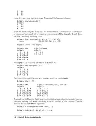 0 1.0
2 3.5
4 7.0
Naturally, you could have computed this yourself by boolean indexing:
In [237]: data[data.notnull()]
Out[237]:
0 1.0
2 3.5
4 7.0
With DataFrame objects, these are a bit more complex. You may want to drop rows
or columns which are all NA or just those containing any NAs. dropna by default drops
any row containing a missing value:
In [238]: data = DataFrame([[1., 6.5, 3.], [1., NA, NA],
.....: [NA, NA, NA], [NA, 6.5, 3.]])
In [239]: cleaned = data.dropna()
In [240]: data In [241]: cleaned
Out[240]: Out[241]:
0 1 2 0 1 2
0 1 6.5 3 0 1 6.5 3
1 1 NaN NaN
2 NaN NaN NaN
3 NaN 6.5 3
Passing how='all' will only drop rows that are all NA:
In [242]: data.dropna(how='all')
Out[242]:
0 1 2
0 1 6.5 3
1 1 NaN NaN
3 NaN 6.5 3
Dropping columns in the same way is only a matter of passing axis=1:
In [243]: data[4] = NA
In [244]: data In [245]: data.dropna(axis=1, how='all')
Out[244]: Out[245]:
0 1 2 4 0 1 2
0 1 6.5 3 NaN 0 1 6.5 3
1 1 NaN NaN NaN 1 1 NaN NaN
2 NaN NaN NaN NaN 2 NaN NaN NaN
3 NaN 6.5 3 NaN 3 NaN 6.5 3
A related way to filter out DataFrame rows tends to concern time series data. Suppose
you want to keep only rows containing a certain number of observations. You can
indicate this with the thresh argument:
In [246]: df = DataFrame(np.random.randn(7, 3))
In [247]: df.ix[:4, 1] = NA; df.ix[:2, 2] = NA
144 | Chapter 5: Getting Started with pandas
 