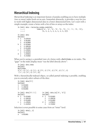 Hierarchical Indexing
Hierarchical indexing is an important feature of pandas enabling you to have multiple
(two or more) index levels on an axis. Somewhat abstractly, it provides a way for you
to work with higher dimensional data in a lower dimensional form. Let’s start with a
simple example; create a Series with a list of lists or arrays as the index:
In [261]: data = Series(np.random.randn(10),
.....: index=[['a', 'a', 'a', 'b', 'b', 'b', 'c', 'c', 'd', 'd'],
.....: [1, 2, 3, 1, 2, 3, 1, 2, 2, 3]])
In [262]: data
Out[262]:
a 1 0.670216
2 0.852965
3 -0.955869
b 1 -0.023493
2 -2.304234
3 -0.652469
c 1 -1.218302
2 -1.332610
d 2 1.074623
3 0.723642
What you’re seeing is a prettified view of a Series with a MultiIndex as its index. The
“gaps” in the index display mean “use the label directly above”:
In [263]: data.index
Out[263]:
MultiIndex
[('a', 1) ('a', 2) ('a', 3) ('b', 1) ('b', 2) ('b', 3) ('c', 1)
('c', 2) ('d', 2) ('d', 3)]
With a hierarchically-indexed object, so-called partial indexing is possible, enabling
you to concisely select subsets of the data:
In [264]: data['b']
Out[264]:
1 -0.023493
2 -2.304234
3 -0.652469
In [265]: data['b':'c'] In [266]: data.ix[['b', 'd']]
Out[265]: Out[266]:
b 1 -0.023493 b 1 -0.023493
2 -2.304234 2 -2.304234
3 -0.652469 3 -0.652469
c 1 -1.218302 d 2 1.074623
2 -1.332610 3 0.723642
Selection is even possible in some cases from an “inner” level:
In [267]: data[:, 2]
Out[267]:
a 0.852965
Hierarchical Indexing | 147
 