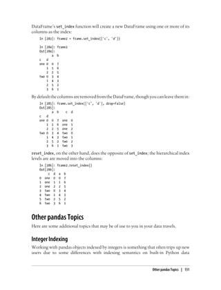 DataFrame’s set_index function will create a new DataFrame using one or more of its
columns as the index:
In [283]: frame2 = frame.set_index(['c', 'd'])
In [284]: frame2
Out[284]:
a b
c d
one 0 0 7
1 1 6
2 2 5
two 0 3 4
1 4 3
2 5 2
3 6 1
By default the columns are removed from the DataFrame, though you can leave them in:
In [285]: frame.set_index(['c', 'd'], drop=False)
Out[285]:
a b c d
c d
one 0 0 7 one 0
1 1 6 one 1
2 2 5 one 2
two 0 3 4 two 0
1 4 3 two 1
2 5 2 two 2
3 6 1 two 3
reset_index, on the other hand, does the opposite of set_index; the hierarchical index
levels are are moved into the columns:
In [286]: frame2.reset_index()
Out[286]:
c d a b
0 one 0 0 7
1 one 1 1 6
2 one 2 2 5
3 two 0 3 4
4 two 1 4 3
5 two 2 5 2
6 two 3 6 1
Other pandas Topics
Here are some additional topics that may be of use to you in your data travels.
Integer Indexing
Working with pandas objects indexed by integers is something that often trips up new
users due to some differences with indexing semantics on built-in Python data
Other pandas Topics | 151
 
