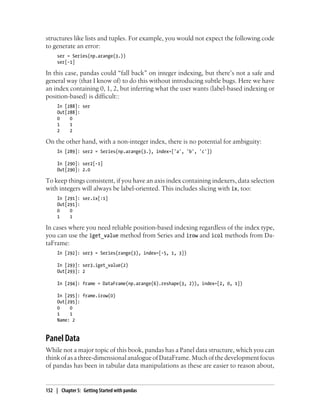 structures like lists and tuples. For example, you would not expect the following code
to generate an error:
ser = Series(np.arange(3.))
ser[-1]
In this case, pandas could “fall back” on integer indexing, but there’s not a safe and
general way (that I know of) to do this without introducing subtle bugs. Here we have
an index containing 0, 1, 2, but inferring what the user wants (label-based indexing or
position-based) is difficult::
In [288]: ser
Out[288]:
0 0
1 1
2 2
On the other hand, with a non-integer index, there is no potential for ambiguity:
In [289]: ser2 = Series(np.arange(3.), index=['a', 'b', 'c'])
In [290]: ser2[-1]
Out[290]: 2.0
To keep things consistent, if you have an axis index containing indexers, data selection
with integers will always be label-oriented. This includes slicing with ix, too:
In [291]: ser.ix[:1]
Out[291]:
0 0
1 1
In cases where you need reliable position-based indexing regardless of the index type,
you can use the iget_value method from Series and irow and icol methods from Da-
taFrame:
In [292]: ser3 = Series(range(3), index=[-5, 1, 3])
In [293]: ser3.iget_value(2)
Out[293]: 2
In [294]: frame = DataFrame(np.arange(6).reshape(3, 2)), index=[2, 0, 1])
In [295]: frame.irow(0)
Out[295]:
0 0
1 1
Name: 2
Panel Data
While not a major topic of this book, pandas has a Panel data structure, which you can
thinkofasathree-dimensionalanalogueofDataFrame.Muchofthedevelopmentfocus
of pandas has been in tabular data manipulations as these are easier to reason about,
152 | Chapter 5: Getting Started with pandas
 