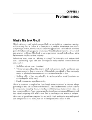CHAPTER 1
Preliminaries
What Is This Book About?
This book is concerned with the nuts and bolts of manipulating, processing, cleaning,
and crunching data in Python. It is also a practical, modern introduction to scientific
computing in Python, tailored for data-intensive applications. This is a book about the
parts of the Python language and libraries you’ll need to effectively solve a broad set of
data analysis problems. This book is not an exposition on analytical methods using
Python as the implementation language.
When I say “data”, what am I referring to exactly? The primary focus is on structured
data, a deliberately vague term that encompasses many different common forms of
data, such as
• Multidimensional arrays (matrices)
• Tabular or spreadsheet-like data in which each column may be a different type
(string, numeric, date, or otherwise). This includes most kinds of data commonly
stored in relational databases or tab- or comma-delimited text files
• Multiple tables of data interrelated by key columns (what would be primary or
foreign keys for a SQL user)
• Evenly or unevenly spaced time series
This is by no means a complete list. Even though it may not always be obvious, a large
percentage of data sets can be transformed into a structured form that is more suitable
for analysis and modeling. If not, it may be possible to extract features from a data set
into a structured form. As an example, a collection of news articles could be processed
into a word frequency table which could then be used to perform sentiment analysis.
Most users of spreadsheet programs like Microsoft Excel, perhaps the most widely used
data analysis tool in the world, will not be strangers to these kinds of data.
1
 