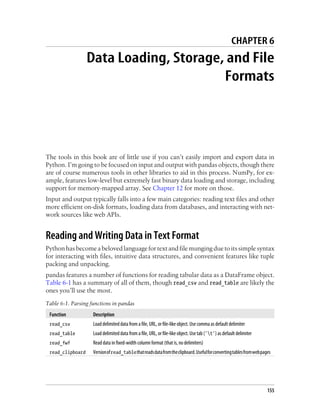 CHAPTER 6
Data Loading, Storage, and File
Formats
The tools in this book are of little use if you can’t easily import and export data in
Python. I’m going to be focused on input and output with pandas objects, though there
are of course numerous tools in other libraries to aid in this process. NumPy, for ex-
ample, features low-level but extremely fast binary data loading and storage, including
support for memory-mapped array. See Chapter 12 for more on those.
Input and output typically falls into a few main categories: reading text files and other
more efficient on-disk formats, loading data from databases, and interacting with net-
work sources like web APIs.
Reading and Writing Data in Text Format
Python has become abeloved languagefortext andfile mungingduetoitssimplesyntax
for interacting with files, intuitive data structures, and convenient features like tuple
packing and unpacking.
pandas features a number of functions for reading tabular data as a DataFrame object.
Table 6-1 has a summary of all of them, though read_csv and read_table are likely the
ones you’ll use the most.
Table 6-1. Parsing functions in pandas
Function Description
read_csv Load delimited data from a file, URL, or file-like object. Use comma as default delimiter
read_table Load delimited data from a file, URL, or file-like object. Use tab ('t') as default delimiter
read_fwf Read data in fixed-width column format (that is, no delimiters)
read_clipboard Versionofread_tablethatreadsdatafromtheclipboard.Usefulforconvertingtablesfromwebpages
155
 