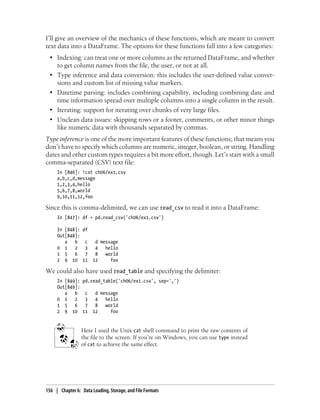 I’ll give an overview of the mechanics of these functions, which are meant to convert
text data into a DataFrame. The options for these functions fall into a few categories:
• Indexing: can treat one or more columns as the returned DataFrame, and whether
to get column names from the file, the user, or not at all.
• Type inference and data conversion: this includes the user-defined value conver-
sions and custom list of missing value markers.
• Datetime parsing: includes combining capability, including combining date and
time information spread over multiple columns into a single column in the result.
• Iterating: support for iterating over chunks of very large files.
• Unclean data issues: skipping rows or a footer, comments, or other minor things
like numeric data with thousands separated by commas.
Type inference is one of the more important features of these functions; that means you
don’t have to specify which columns are numeric, integer, boolean, or string. Handling
dates and other custom types requires a bit more effort, though. Let’s start with a small
comma-separated (CSV) text file:
In [846]: !cat ch06/ex1.csv
a,b,c,d,message
1,2,3,4,hello
5,6,7,8,world
9,10,11,12,foo
Since this is comma-delimited, we can use read_csv to read it into a DataFrame:
In [847]: df = pd.read_csv('ch06/ex1.csv')
In [848]: df
Out[848]:
a b c d message
0 1 2 3 4 hello
1 5 6 7 8 world
2 9 10 11 12 foo
We could also have used read_table and specifying the delimiter:
In [849]: pd.read_table('ch06/ex1.csv', sep=',')
Out[849]:
a b c d message
0 1 2 3 4 hello
1 5 6 7 8 world
2 9 10 11 12 foo
Here I used the Unix cat shell command to print the raw contents of
the file to the screen. If you’re on Windows, you can use type instead
of cat to achieve the same effect.
156 | Chapter 6: Data Loading, Storage, and File Formats
 