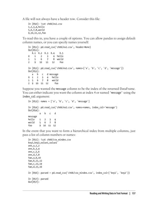 A file will not always have a header row. Consider this file:
In [850]: !cat ch06/ex2.csv
1,2,3,4,hello
5,6,7,8,world
9,10,11,12,foo
To read this in, you have a couple of options. You can allow pandas to assign default
column names, or you can specify names yourself:
In [851]: pd.read_csv('ch06/ex2.csv', header=None)
Out[851]:
X.1 X.2 X.3 X.4 X.5
0 1 2 3 4 hello
1 5 6 7 8 world
2 9 10 11 12 foo
In [852]: pd.read_csv('ch06/ex2.csv', names=['a', 'b', 'c', 'd', 'message'])
Out[852]:
a b c d message
0 1 2 3 4 hello
1 5 6 7 8 world
2 9 10 11 12 foo
Suppose you wanted the message column to be the index of the returned DataFrame.
You can either indicate you want the column at index 4 or named 'message' using the
index_col argument:
In [853]: names = ['a', 'b', 'c', 'd', 'message']
In [854]: pd.read_csv('ch06/ex2.csv', names=names, index_col='message')
Out[854]:
a b c d
message
hello 1 2 3 4
world 5 6 7 8
foo 9 10 11 12
In the event that you want to form a hierarchical index from multiple columns, just
pass a list of column numbers or names:
In [855]: !cat ch06/csv_mindex.csv
key1,key2,value1,value2
one,a,1,2
one,b,3,4
one,c,5,6
one,d,7,8
two,a,9,10
two,b,11,12
two,c,13,14
two,d,15,16
In [856]: parsed = pd.read_csv('ch06/csv_mindex.csv', index_col=['key1', 'key2'])
In [857]: parsed
Out[857]:
Reading and Writing Data in Text Format | 157
 