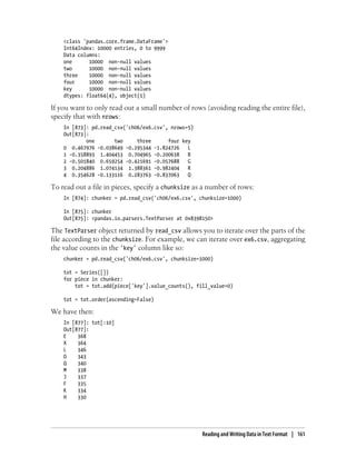 <class 'pandas.core.frame.DataFrame'>
Int64Index: 10000 entries, 0 to 9999
Data columns:
one 10000 non-null values
two 10000 non-null values
three 10000 non-null values
four 10000 non-null values
key 10000 non-null values
dtypes: float64(4), object(1)
If you want to only read out a small number of rows (avoiding reading the entire file),
specify that with nrows:
In [873]: pd.read_csv('ch06/ex6.csv', nrows=5)
Out[873]:
one two three four key
0 0.467976 -0.038649 -0.295344 -1.824726 L
1 -0.358893 1.404453 0.704965 -0.200638 B
2 -0.501840 0.659254 -0.421691 -0.057688 G
3 0.204886 1.074134 1.388361 -0.982404 R
4 0.354628 -0.133116 0.283763 -0.837063 Q
To read out a file in pieces, specify a chunksize as a number of rows:
In [874]: chunker = pd.read_csv('ch06/ex6.csv', chunksize=1000)
In [875]: chunker
Out[875]: <pandas.io.parsers.TextParser at 0x8398150>
The TextParser object returned by read_csv allows you to iterate over the parts of the
file according to the chunksize. For example, we can iterate over ex6.csv, aggregating
the value counts in the 'key' column like so:
chunker = pd.read_csv('ch06/ex6.csv', chunksize=1000)
tot = Series([])
for piece in chunker:
tot = tot.add(piece['key'].value_counts(), fill_value=0)
tot = tot.order(ascending=False)
We have then:
In [877]: tot[:10]
Out[877]:
E 368
X 364
L 346
O 343
Q 340
M 338
J 337
F 335
K 334
H 330
Reading and Writing Data in Text Format | 161
 
