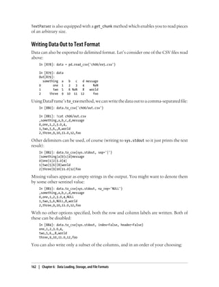 TextParser is also equipped with a get_chunk method which enables you to read pieces
of an arbitrary size.
Writing Data Out to Text Format
Data can also be exported to delimited format. Let’s consider one of the CSV files read
above:
In [878]: data = pd.read_csv('ch06/ex5.csv')
In [879]: data
Out[879]:
something a b c d message
0 one 1 2 3 4 NaN
1 two 5 6 NaN 8 world
2 three 9 10 11 12 foo
UsingDataFrame’sto_csv method,wecanwritethedataouttoacomma-separatedfile:
In [880]: data.to_csv('ch06/out.csv')
In [881]: !cat ch06/out.csv
,something,a,b,c,d,message
0,one,1,2,3.0,4,
1,two,5,6,,8,world
2,three,9,10,11.0,12,foo
Other delimiters can be used, of course (writing to sys.stdout so it just prints the text
result):
In [882]: data.to_csv(sys.stdout, sep='|')
|something|a|b|c|d|message
0|one|1|2|3.0|4|
1|two|5|6||8|world
2|three|9|10|11.0|12|foo
Missing values appear as empty strings in the output. You might want to denote them
by some other sentinel value:
In [883]: data.to_csv(sys.stdout, na_rep='NULL')
,something,a,b,c,d,message
0,one,1,2,3.0,4,NULL
1,two,5,6,NULL,8,world
2,three,9,10,11.0,12,foo
With no other options specified, both the row and column labels are written. Both of
these can be disabled:
In [884]: data.to_csv(sys.stdout, index=False, header=False)
one,1,2,3.0,4,
two,5,6,,8,world
three,9,10,11.0,12,foo
You can also write only a subset of the columns, and in an order of your choosing:
162 | Chapter 6: Data Loading, Storage, and File Formats
 