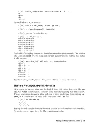 In [885]: data.to_csv(sys.stdout, index=False, cols=['a', 'b', 'c'])
a,b,c
1,2,3.0
5,6,
9,10,11.0
Series also has a to_csv method:
In [886]: dates = pd.date_range('1/1/2000', periods=7)
In [887]: ts = Series(np.arange(7), index=dates)
In [888]: ts.to_csv('ch06/tseries.csv')
In [889]: !cat ch06/tseries.csv
2000-01-01 00:00:00,0
2000-01-02 00:00:00,1
2000-01-03 00:00:00,2
2000-01-04 00:00:00,3
2000-01-05 00:00:00,4
2000-01-06 00:00:00,5
2000-01-07 00:00:00,6
With a bit of wrangling (no header, first column as index), you can read a CSV version
of a Series with read_csv, but there is also a from_csv convenience method that makes
it a bit simpler:
In [890]: Series.from_csv('ch06/tseries.csv', parse_dates=True)
Out[890]:
2000-01-01 0
2000-01-02 1
2000-01-03 2
2000-01-04 3
2000-01-05 4
2000-01-06 5
2000-01-07 6
See the docstrings for to_csv and from_csv in IPython for more information.
Manually Working with Delimited Formats
Most forms of tabular data can be loaded from disk using functions like pan
das.read_table. In some cases, however, some manual processing may be necessary.
It’s not uncommon to receive a file with one or more malformed lines that trip up
read_table. To illustrate the basic tools, consider a small CSV file:
In [891]: !cat ch06/ex7.csv
"a","b","c"
"1","2","3"
"1","2","3","4"
For any file with a single-character delimiter, you can use Python’s built-in csv module.
To use it, pass any open file or file-like object to csv.reader:
Reading and Writing Data in Text Format | 163
 