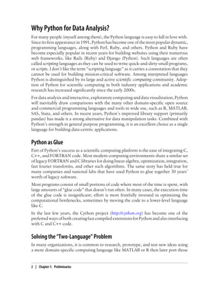 Why Python for Data Analysis?
For many people (myself among them), the Python language is easy to fall in love with.
Since its first appearance in 1991, Python has become one of the most popular dynamic,
programming languages, along with Perl, Ruby, and others. Python and Ruby have
become especially popular in recent years for building websites using their numerous
web frameworks, like Rails (Ruby) and Django (Python). Such languages are often
called scripting languages as they can be used to write quick-and-dirty small programs,
or scripts. I don’t like the term “scripting language” as it carries a connotation that they
cannot be used for building mission-critical software. Among interpreted languages
Python is distinguished by its large and active scientific computing community. Adop-
tion of Python for scientific computing in both industry applications and academic
research has increased significantly since the early 2000s.
For data analysis and interactive, exploratory computing and data visualization, Python
will inevitably draw comparisons with the many other domain-specific open source
and commercial programming languages and tools in wide use, such as R, MATLAB,
SAS, Stata, and others. In recent years, Python’s improved library support (primarily
pandas) has made it a strong alternative for data manipulation tasks. Combined with
Python’s strength in general purpose programming, it is an excellent choice as a single
language for building data-centric applications.
Python as Glue
Part of Python’s success as a scientific computing platform is the ease of integrating C,
C++, and FORTRAN code. Most modern computing environments share a similar set
of legacy FORTRAN and C libraries for doing linear algebra, optimization, integration,
fast fourier transforms, and other such algorithms. The same story has held true for
many companies and national labs that have used Python to glue together 30 years’
worth of legacy software.
Most programs consist of small portions of code where most of the time is spent, with
large amounts of “glue code” that doesn’t run often. In many cases, the execution time
of the glue code is insignificant; effort is most fruitfully invested in optimizing the
computational bottlenecks, sometimes by moving the code to a lower-level language
like C.
In the last few years, the Cython project (http://cython.org) has become one of the
preferred ways of both creating fast compiled extensions for Python and also interfacing
with C and C++ code.
Solving the “Two-Language” Problem
In many organizations, it is common to research, prototype, and test new ideas using
a more domain-specific computing language like MATLAB or R then later port those
2 | Chapter 1: Preliminaries
 