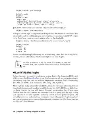 In [900]: result = json.loads(obj)
In [901]: result
Out[901]:
{u'name': u'Wes',
u'pet': None,
u'places_lived': [u'United States', u'Spain', u'Germany'],
u'siblings': [{u'age': 25, u'name': u'Scott', u'pet': u'Zuko'},
{u'age': 33, u'name': u'Katie', u'pet': u'Cisco'}]}
json.dumps on the other hand converts a Python object back to JSON:
In [902]: asjson = json.dumps(result)
How you convert a JSON object or list of objects to a DataFrame or some other data
structureforanalysiswillbeuptoyou.Conveniently,youcanpassalistofJSONobjects
to the DataFrame constructor and select a subset of the data fields:
In [903]: siblings = DataFrame(result['siblings'], columns=['name', 'age'])
In [904]: siblings
Out[904]:
name age
0 Scott 25
1 Katie 33
For an extended example of reading and manipulating JSON data (including nested
records), see the USDA Food Database example in the next chapter.
An effort is underway to add fast native JSON export (to_json) and
decoding (from_json) to pandas. This was not ready at the time of writ-
ing.
XML and HTML: Web Scraping
Python has many libraries for reading and writing data in the ubiquitous HTML and
XML formats. lxml (http://lxml.de) is one that has consistently strong performance in
parsing very large files. lxml has multiple programmer interfaces; first I’ll show using
lxml.html for HTML, then parse some XML using lxml.objectify.
Many websites make data available in HTML tables for viewing in a browser, but not
downloadable as an easily machine-readable format like JSON, HTML, or XML. I no-
ticed that this was the case with Yahoo! Finance’s stock options data. If you aren’t
familiar with this data; options are derivative contracts giving you the right to buy
(call option) or sell (put option) a company’s stock at some particular price (the
strike) between now and some fixed point in the future (the expiry). People trade both
call andput optionsacrossmanystrikesandexpiries;thisdatacanallbefoundtogether
in tables on Yahoo! Finance.
166 | Chapter 6: Data Loading, Storage, and File Formats
 