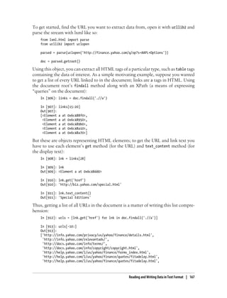 To get started, find the URL you want to extract data from, open it with urllib2 and
parse the stream with lxml like so:
from lxml.html import parse
from urllib2 import urlopen
parsed = parse(urlopen('http://finance.yahoo.com/q/op?s=AAPL+Options'))
doc = parsed.getroot()
Using this object, you can extract all HTML tags of a particular type, such as table tags
containing the data of interest. As a simple motivating example, suppose you wanted
to get a list of every URL linked to in the document; links are a tags in HTML. Using
the document root’s findall method along with an XPath (a means of expressing
“queries” on the document):
In [906]: links = doc.findall('.//a')
In [907]: links[15:20]
Out[907]:
[<Element a at 0x6c488f0>,
<Element a at 0x6c48950>,
<Element a at 0x6c489b0>,
<Element a at 0x6c48a10>,
<Element a at 0x6c48a70>]
But these are objects representing HTML elements; to get the URL and link text you
have to use each element’s get method (for the URL) and text_content method (for
the display text):
In [908]: lnk = links[28]
In [909]: lnk
Out[909]: <Element a at 0x6c48dd0>
In [910]: lnk.get('href')
Out[910]: 'http://biz.yahoo.com/special.html'
In [911]: lnk.text_content()
Out[911]: 'Special Editions'
Thus, getting a list of all URLs in the document is a matter of writing this list compre-
hension:
In [912]: urls = [lnk.get('href') for lnk in doc.findall('.//a')]
In [913]: urls[-10:]
Out[913]:
['http://info.yahoo.com/privacy/us/yahoo/finance/details.html',
'http://info.yahoo.com/relevantads/',
'http://docs.yahoo.com/info/terms/',
'http://docs.yahoo.com/info/copyright/copyright.html',
'http://help.yahoo.com/l/us/yahoo/finance/forms_index.html',
'http://help.yahoo.com/l/us/yahoo/finance/quotes/fitadelay.html',
'http://help.yahoo.com/l/us/yahoo/finance/quotes/fitadelay.html',
Reading and Writing Data in Text Format | 167
 