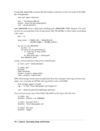Using lxml.objectify, we parse the file and get a reference to the root node of the XML
file with getroot:
from lxml import objectify
path = 'Performance_MNR.xml'
parsed = objectify.parse(open(path))
root = parsed.getroot()
root.INDICATOR return a generator yielding each <INDICATOR> XML element. For each
record, we can populate a dict of tag names (like YTD_ACTUAL) to data values (excluding
a few tags):
data = []
skip_fields = ['PARENT_SEQ', 'INDICATOR_SEQ',
'DESIRED_CHANGE', 'DECIMAL_PLACES']
for elt in root.INDICATOR:
el_data = {}
for child in elt.getchildren():
if child.tag in skip_fields:
continue
el_data[child.tag] = child.pyval
data.append(el_data)
Lastly, convert this list of dicts into a DataFrame:
In [927]: perf = DataFrame(data)
In [928]: perf
Out[928]:
Empty DataFrame
Columns: array([], dtype=int64)
Index: array([], dtype=int64)
XML data can get much more complicated than this example. Each tag can have met-
adata, too. Consider an HTML link tag which is also valid XML:
from StringIO import StringIO
tag = '<a href="http://www.google.com">Google</a>'
root = objectify.parse(StringIO(tag)).getroot()
You can now access any of the fields (like href) in the tag or the link text:
In [930]: root
Out[930]: <Element a at 0x88bd4b0>
In [931]: root.get('href')
Out[931]: 'http://www.google.com'
In [932]: root.text
Out[932]: 'Google'
170 | Chapter 6: Data Loading, Storage, and File Formats
 