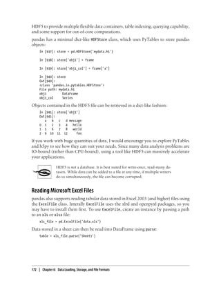 HDF5 to provide multiple flexible data containers, table indexing, querying capability,
and some support for out-of-core computations.
pandas has a minimal dict-like HDFStore class, which uses PyTables to store pandas
objects:
In [937]: store = pd.HDFStore('mydata.h5')
In [938]: store['obj1'] = frame
In [939]: store['obj1_col'] = frame['a']
In [940]: store
Out[940]:
<class 'pandas.io.pytables.HDFStore'>
File path: mydata.h5
obj1 DataFrame
obj1_col Series
Objects contained in the HDF5 file can be retrieved in a dict-like fashion:
In [941]: store['obj1']
Out[941]:
a b c d message
0 1 2 3 4 hello
1 5 6 7 8 world
2 9 10 11 12 foo
If you work with huge quantities of data, I would encourage you to explore PyTables
and h5py to see how they can suit your needs. Since many data analysis problems are
IO-bound (rather than CPU-bound), using a tool like HDF5 can massively accelerate
your applications.
HDF5 is not a database. It is best suited for write-once, read-many da-
tasets. While data can be added to a file at any time, if multiple writers
do so simultaneously, the file can become corrupted.
Reading Microsoft Excel Files
pandas also supports reading tabular data stored in Excel 2003 (and higher) files using
the ExcelFile class. Interally ExcelFile uses the xlrd and openpyxl packages, so you
may have to install them first. To use ExcelFile, create an instance by passing a path
to an xls or xlsx file:
xls_file = pd.ExcelFile('data.xls')
Data stored in a sheet can then be read into DataFrame using parse:
table = xls_file.parse('Sheet1')
172 | Chapter 6: Data Loading, Storage, and File Formats
 