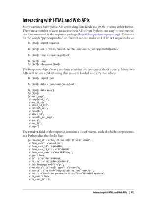 Interacting with HTML and Web APIs
Many websites have public APIs providing data feeds via JSON or some other format.
There are a number of ways to access these APIs from Python; one easy-to-use method
that I recommend is the requests package (http://docs.python-requests.org). To search
for the words “python pandas” on Twitter, we can make an HTTP GET request like so:
In [944]: import requests
In [945]: url = 'http://search.twitter.com/search.json?q=python%20pandas'
In [946]: resp = requests.get(url)
In [947]: resp
Out[947]: <Response [200]>
The Response object’s text attribute contains the content of the GET query. Many web
APIs will return a JSON string that must be loaded into a Python object:
In [948]: import json
In [949]: data = json.loads(resp.text)
In [950]: data.keys()
Out[950]:
[u'next_page',
u'completed_in',
u'max_id_str',
u'since_id_str',
u'refresh_url',
u'results',
u'since_id',
u'results_per_page',
u'query',
u'max_id',
u'page']
The results field in the response contains a list of tweets, each of which is represented
as a Python dict that looks like:
{u'created_at': u'Mon, 25 Jun 2012 17:50:33 +0000',
u'from_user': u'wesmckinn',
u'from_user_id': 115494880,
u'from_user_id_str': u'115494880',
u'from_user_name': u'Wes McKinney',
u'geo': None,
u'id': 217313849177686018,
u'id_str': u'217313849177686018',
u'iso_language_code': u'pt',
u'metadata': {u'result_type': u'recent'},
u'source': u'<a href="http://twitter.com/">web</a>',
u'text': u'Lunchtime pandas-fu http://t.co/SI70xZZQ #pydata',
u'to_user': None,
u'to_user_id': 0,
Interacting with HTML and Web APIs | 173
 
