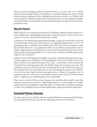 ideas to be part of a larger production system written in, say, Java, C#, or C++. What
people are increasingly finding is that Python is a suitable language not only for doing
research and prototyping but also building the production systems, too. I believe that
more and more companies will go down this path as there are often significant organ-
izational benefits to having both scientists and technologists using the same set of pro-
grammatic tools.
Why Not Python?
While Python is an excellent environment for building computationally-intensive sci-
entific applications and building most kinds of general purpose systems, there are a
number of uses for which Python may be less suitable.
As Python is an interpreted programming language, in general most Python code will
run substantially slower than code written in a compiled language like Java or C++. As
programmer time is typically more valuable than CPU time, many are happy to make
this tradeoff. However, in an application with very low latency requirements (for ex-
ample, a high frequency trading system), the time spent programming in a lower-level,
lower-productivity language like C++ to achieve the maximum possible performance
might be time well spent.
Python is not an ideal language for highly concurrent, multithreaded applications, par-
ticularly applications with many CPU-bound threads. The reason for this is that it has
what is known as the global interpreter lock (GIL), a mechanism which prevents the
interpreter from executing more than one Python bytecode instruction at a time. The
technical reasons for why the GIL exists are beyond the scope of this book, but as of
this writing it does not seem likely that the GIL will disappear anytime soon. While it
is true that in many big data processing applications, a cluster of computers may be
required to process a data set in a reasonable amount of time, there are still situations
where a single-process, multithreaded system is desirable.
This is not to say that Python cannot execute truly multithreaded, parallel code; that
code just cannot be executed in a single Python process. As an example, the Cython
project features easy integration with OpenMP, a C framework for parallel computing,
in order to to parallelize loops and thus significantly speed up numerical algorithms.
Essential Python Libraries
For those who are less familiar with the scientific Python ecosystem and the libraries
used throughout the book, I present the following overview of each library.
Essential Python Libraries | 3
 